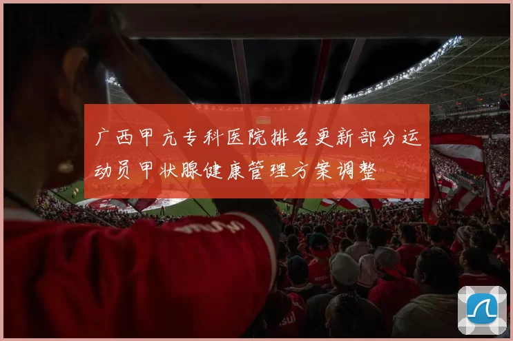 广西甲亢专科医院排名更新部分运动员甲状腺健康管理方案调整