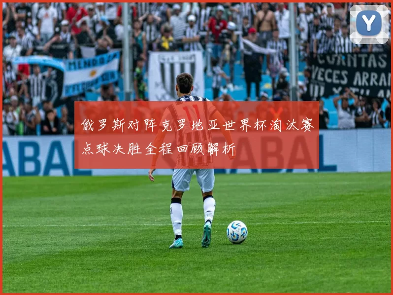 俄罗斯对阵克罗地亚世界杯淘汰赛点球决胜全程回顾解析