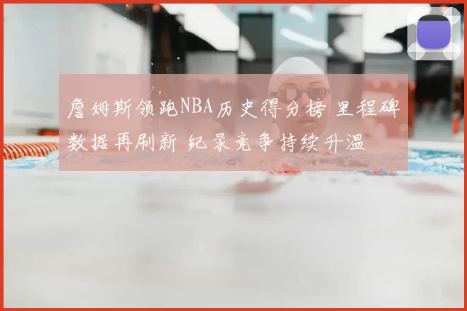 詹姆斯领跑NBA历史得分榜 里程碑数据再刷新 纪录竞争持续升温