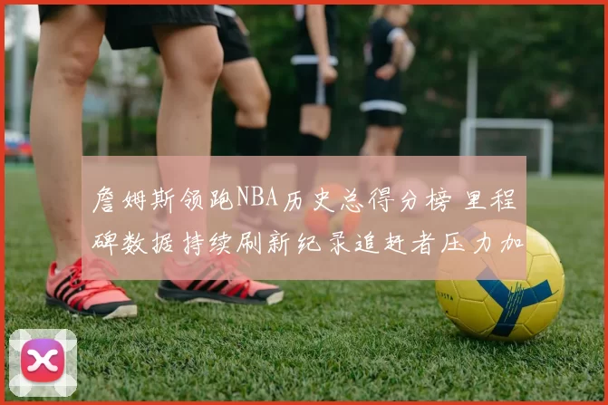 詹姆斯领跑NBA历史总得分榜 里程碑数据持续刷新纪录追赶者压力加大
