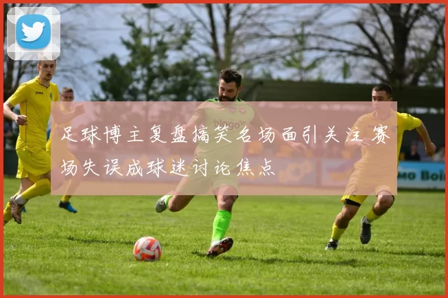 足球博主复盘搞笑名场面引关注 赛场失误成球迷讨论焦点