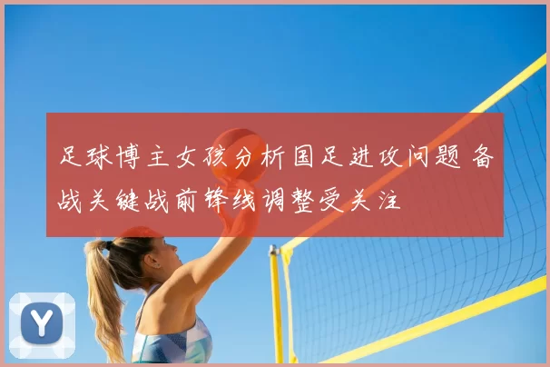 足球博主女孩分析国足进攻问题 备战关键战前锋线调整受关注