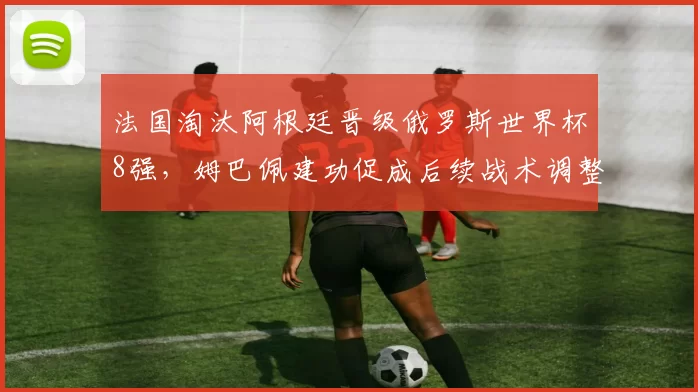 法国淘汰阿根廷晋级俄罗斯世界杯8强，姆巴佩建功促成后续战术调整