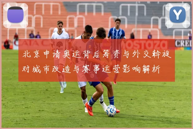 北京申请奥运背后筹资与外交斡旋对城市改造与赛事运营影响解析
