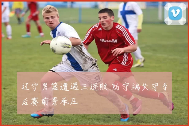 辽宁男篮遭遇三连败 防守端失守季后赛前景承压