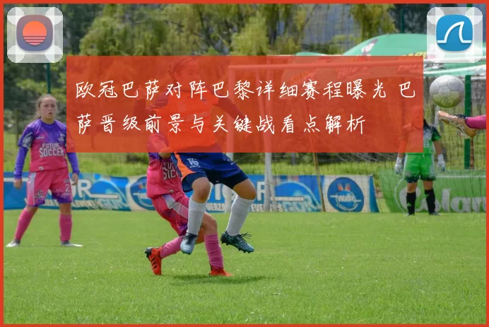 欧冠巴萨对阵巴黎详细赛程曝光 巴萨晋级前景与关键战看点解析