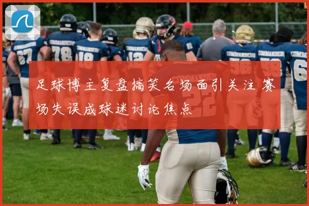 足球博主复盘搞笑名场面引关注 赛场失误成球迷讨论焦点