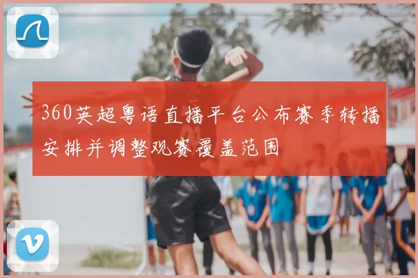 360英超粤语直播平台公布赛季转播安排并调整观赛覆盖范围