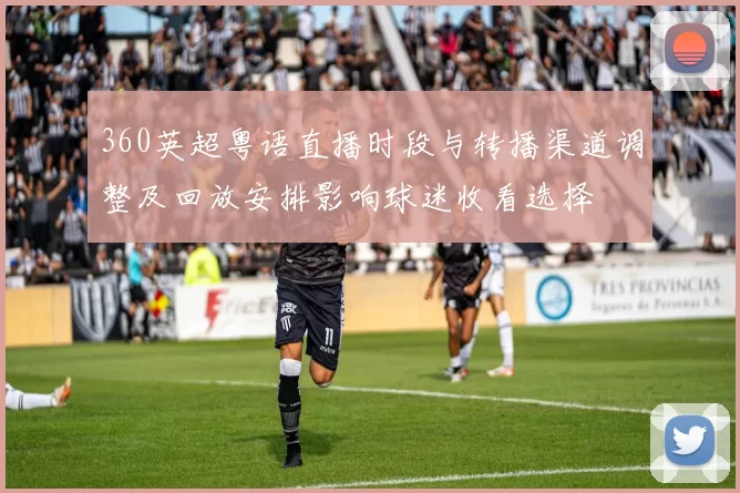 360英超粤语直播时段与转播渠道调整及回放安排影响球迷收看选择