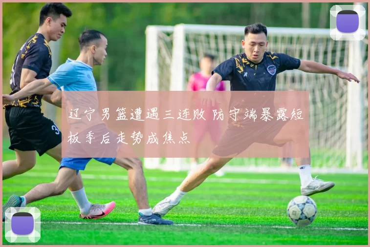 辽宁男篮遭遇三连败 防守端暴露短板季后走势成焦点