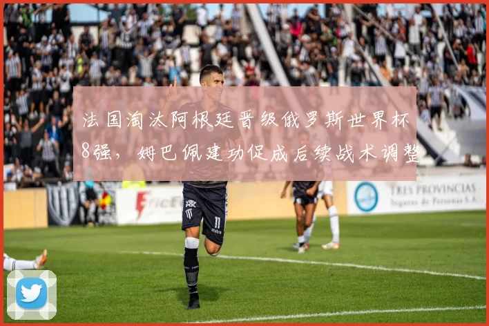 法国淘汰阿根廷晋级俄罗斯世界杯8强，姆巴佩建功促成后续战术调整