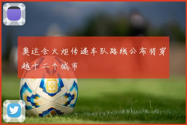 奥运会火炬传递车队路线公布将穿越十二个城市