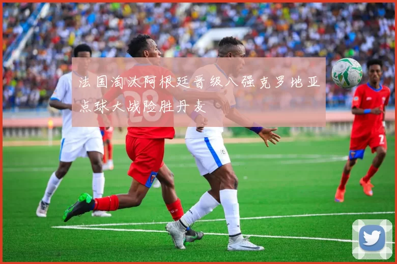 法国淘汰阿根廷晋级八强克罗地亚点球大战险胜丹麦