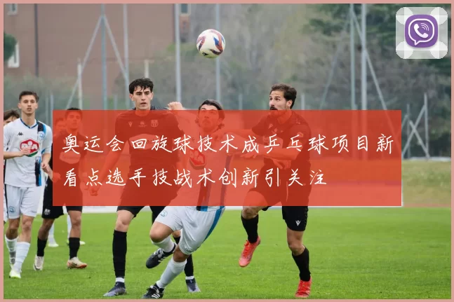 奥运会回旋球技术成乒乓球项目新看点选手技战术创新引关注