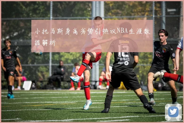 小托马斯身高劣势引热议NBA生涯数据解析