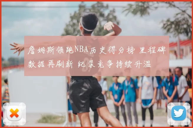 詹姆斯领跑NBA历史得分榜 里程碑数据再刷新 纪录竞争持续升温