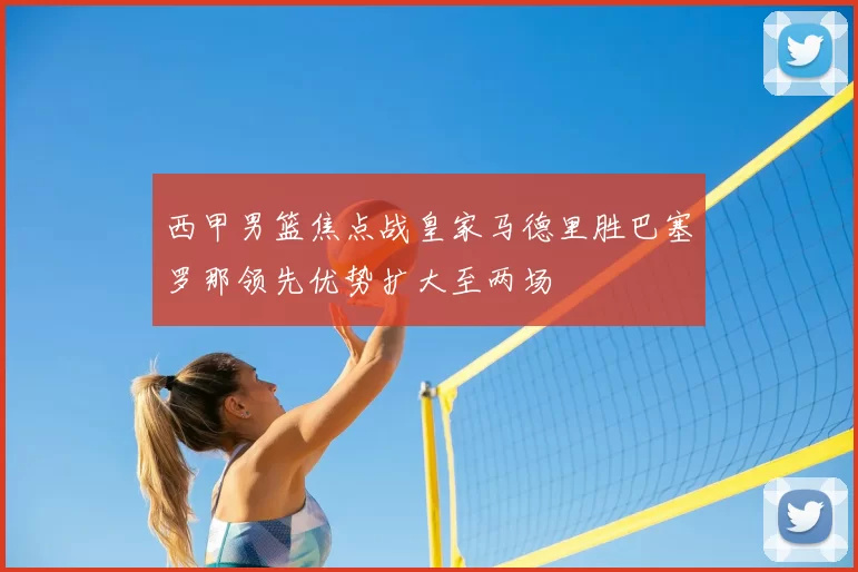 西甲男篮焦点战皇家马德里胜巴塞罗那领先优势扩大至两场