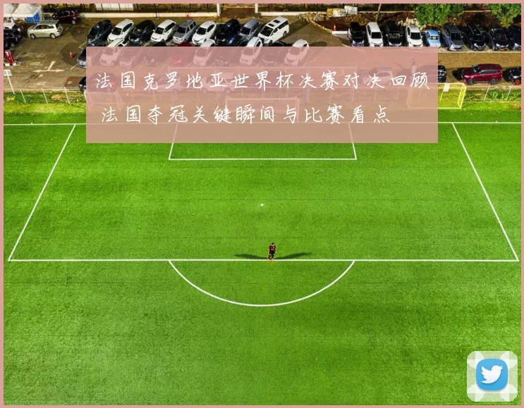 法国克罗地亚世界杯决赛对决回顾 法国夺冠关键瞬间与比赛看点
