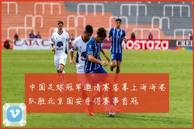 中国足球冠军邀请赛落幕上海海港队胜北京国安夺得赛事首冠