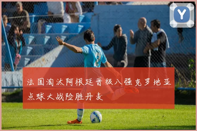 法国淘汰阿根廷晋级八强克罗地亚点球大战险胜丹麦