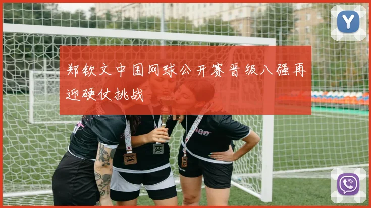 郑钦文中国网球公开赛晋级八强再迎硬仗挑战