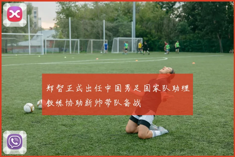 郑智正式出任中国男足国家队助理教练协助新帅带队备战