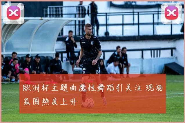欧洲杯主题曲魔性舞蹈引关注 现场氛围热度上升