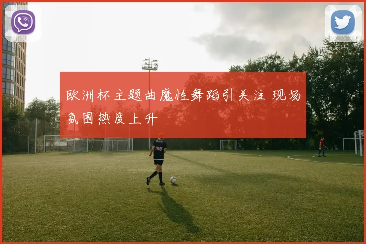 欧洲杯主题曲魔性舞蹈引关注 现场氛围热度上升