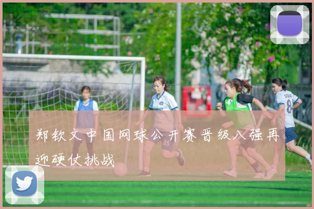 郑钦文中国网球公开赛晋级八强再迎硬仗挑战