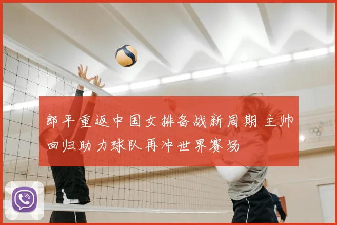 郎平重返中国女排备战新周期 主帅回归助力球队再冲世界赛场