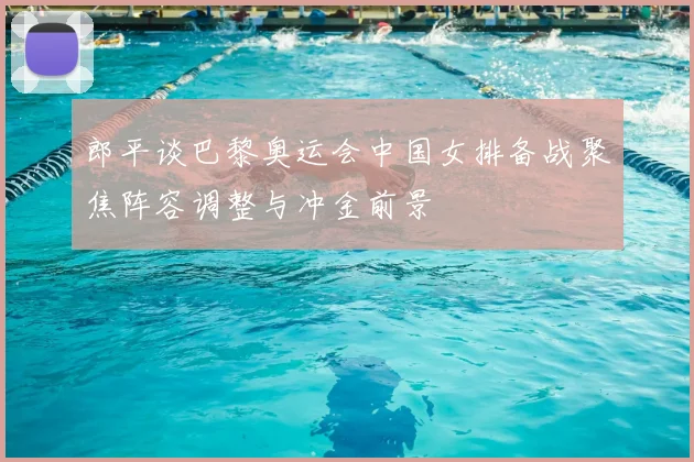 郎平谈巴黎奥运会中国女排备战聚焦阵容调整与冲金前景